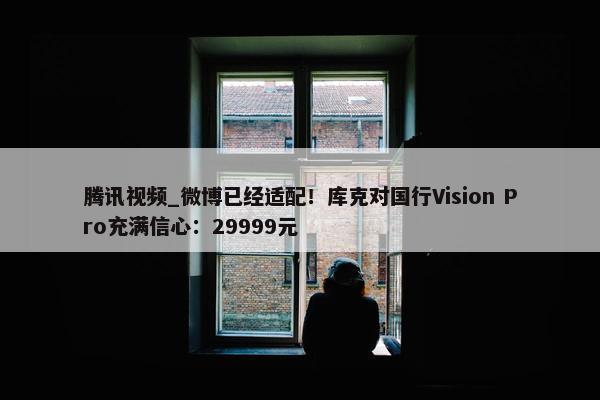 腾讯视屏_微博已经适配！库克对国行Vision Pro充满信心：29999元