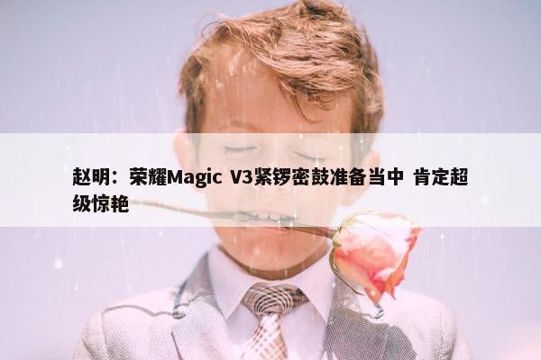 赵明：荣耀Magic V3紧锣密鼓准备当中 肯定超级惊艳