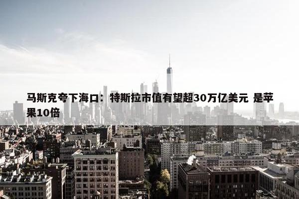 马斯克夸下海口：特斯拉市值有望超30万亿美元 是苹果10倍