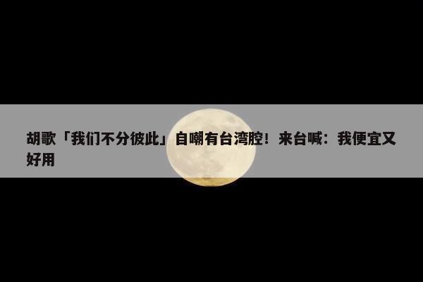 胡歌「我们不分彼此」自嘲有台湾腔！来台喊：我便宜又好用