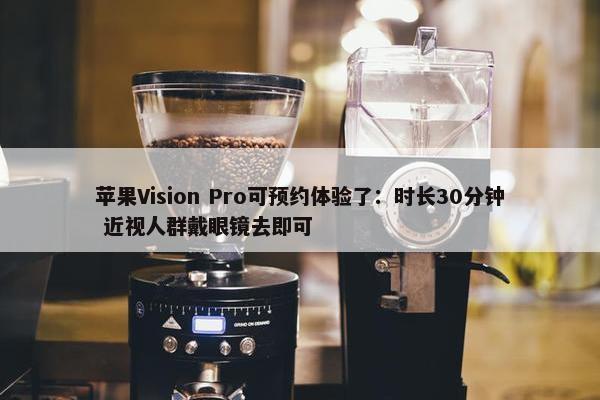 苹果Vision Pro可预约体验了：时长30分钟 近视人群戴眼镜去即可