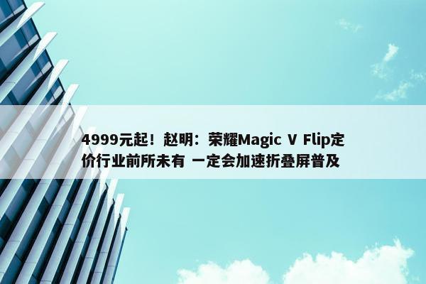 4999元起！赵明：荣耀Magic V Flip定价行业前所未有 一定会加速折叠屏普及