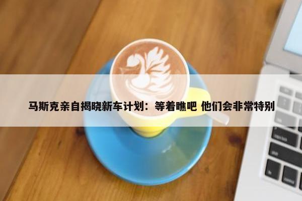 马斯克亲自揭晓新车计划：等着瞧吧 他们会非常特别