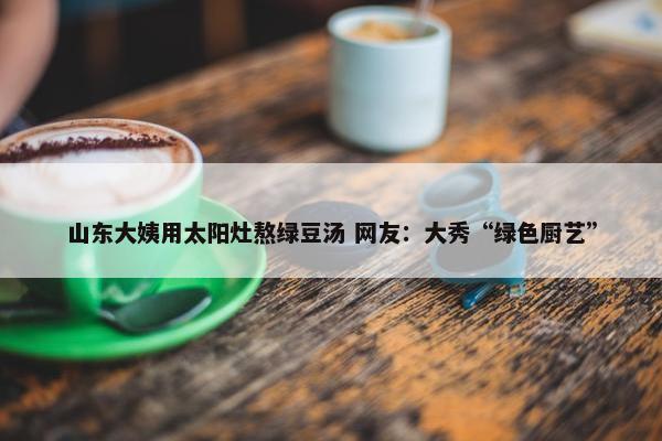 山东大姨用太阳灶熬绿豆汤 网友：大秀“绿色厨艺”