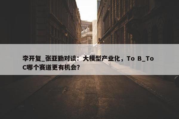 李开复_张亚勤对谈：大模型产业化，To B_To C哪个赛道更有机会？