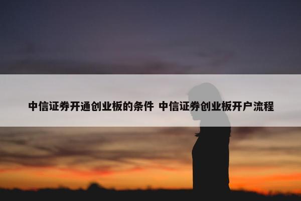 中信证券开通创业板的条件 中信证券创业板开户流程