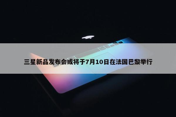 三星新品发布会或将于7月10日在法国巴黎举行