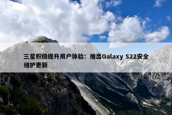 三星积极提升用户体验：推出Galaxy S22安全维护更新