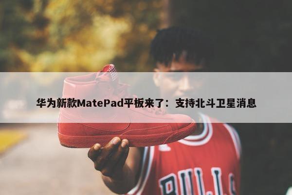 华为新款MatePad平板来了：支持北斗卫星消息