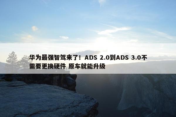 华为最强智驾来了！ADS 2.0到ADS 3.0不需要更换硬件 原车就能升级