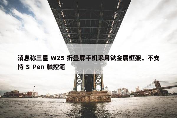 消息称三星 W25 折叠屏手机采用钛金属框架，不支持 S Pen 触控笔