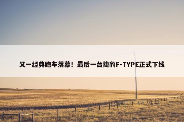 又一经典跑车落幕！最后一台捷豹F-TYPE正式下线