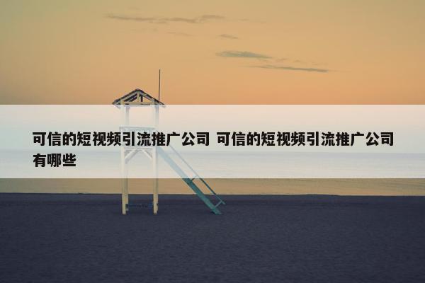 可信的短视屏引流推广公司 可信的短视屏引流推广公司有哪些