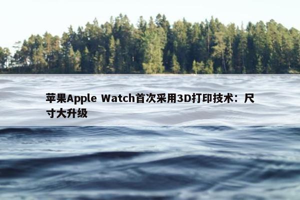 苹果Apple Watch首次采用3D打印技术：尺寸大升级