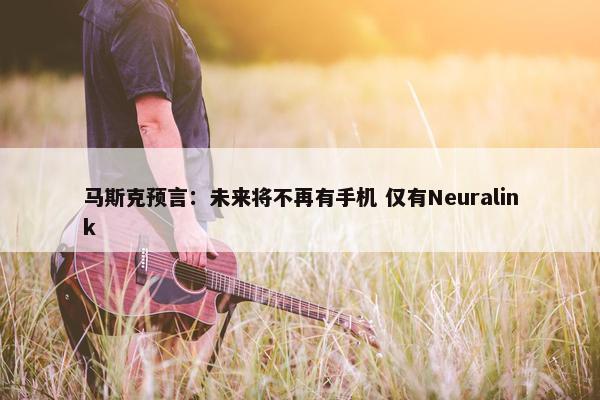 马斯克预言：未来将不再有手机 仅有Neuralink