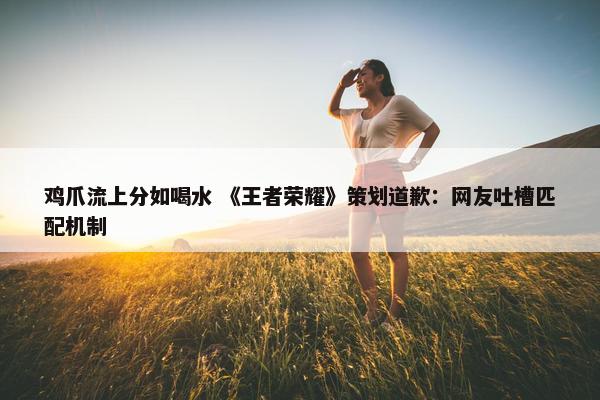 鸡爪流上分如喝水 《王者荣耀》策划道歉：网友吐槽匹配机制