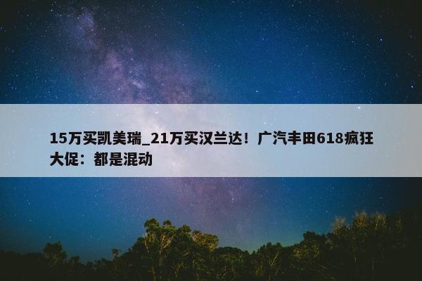 15万买凯美瑞_21万买汉兰达！广汽丰田618疯狂大促：都是混动