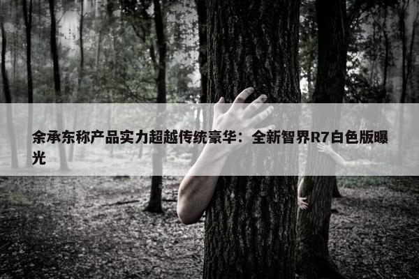 余承东称产品实力超越传统豪华：全新智界R7白色版曝光