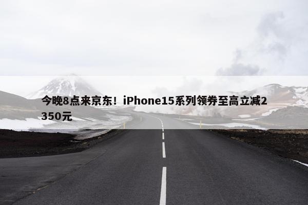 今晚8点来京东！iPhone15系列领券至高立减2350元