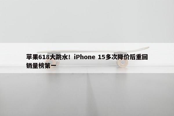 苹果618大跳水！iPhone 15多次降价后重回销量榜第一