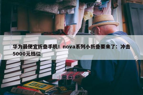 华为最便宜折叠手机！nova系列小折叠要来了：冲击5000元档位