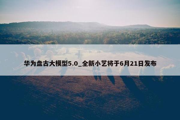 华为盘古大模型5.0_全新小艺将于6月21日发布