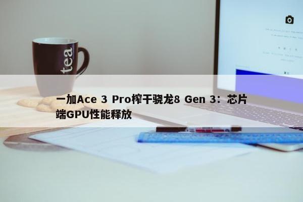 一加Ace 3 Pro榨干骁龙8 Gen 3：芯片端GPU性能释放