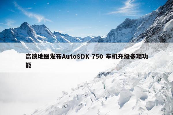 高德地图发布AutoSDK 750 车机升级多项功能