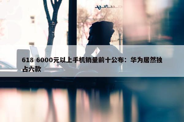 618 6000元以上手机销量前十公布：华为居然独占六款