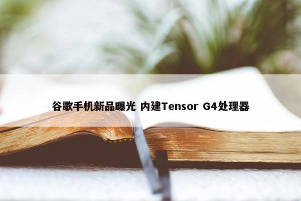 谷歌手机新品曝光 内建Tensor G4处理器