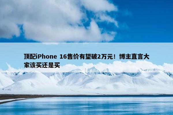 顶配iPhone 16售价有望破2万元！博主直言大家该买还是买