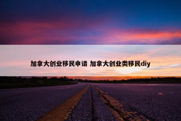 加拿大创业移民申请 加拿大创业类移民diy