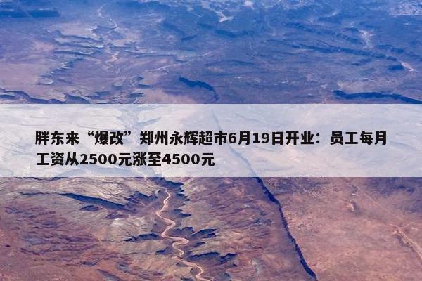 胖东来“爆改”郑州永辉超市6月19日开业：员工每月工资从2500元涨至4500元