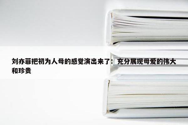 刘亦菲把初为人母的感觉演出来了：充分展现母爱的伟大和珍贵