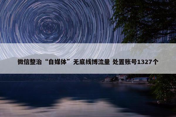 微信整治“自媒体”无底线博流量 处置账号1327个