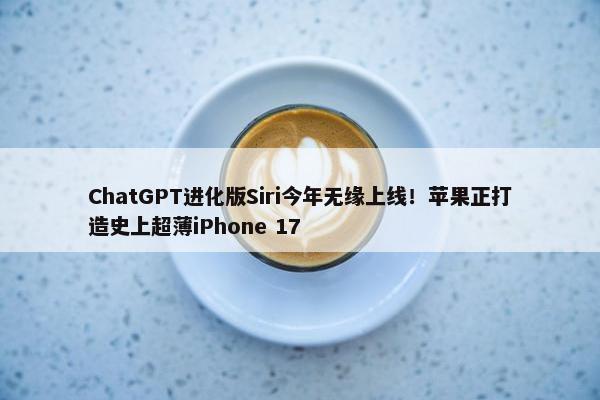 ChatGPT进化版Siri今年无缘上线！苹果正打造史上超薄iPhone 17