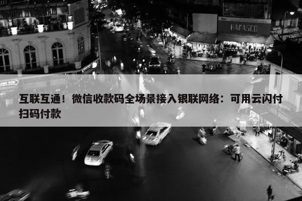 互联互通！微信收款码全场景接入银联网络：可用云闪付扫码付款