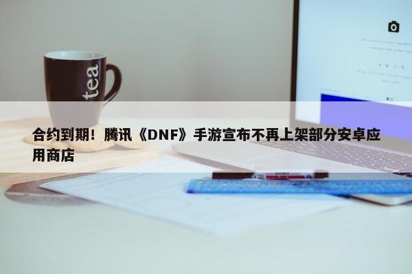 合约到期！腾讯《DNF》手游宣布不再上架部分安卓应用商店