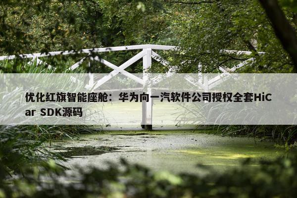 优化红旗智能座舱：华为向一汽软件公司授权全套HiCar SDK源码