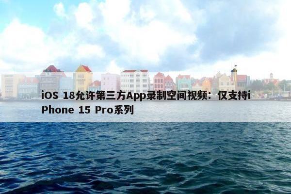 iOS 18允许第三方App录制空间视屏：仅支持iPhone 15 Pro系列