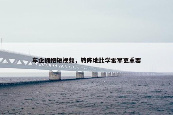 车企拥抱短视屏，转阵地比学雷军更重要