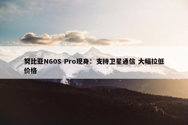 努比亚N60S Pro现身：支持卫星通信 大幅拉低价格