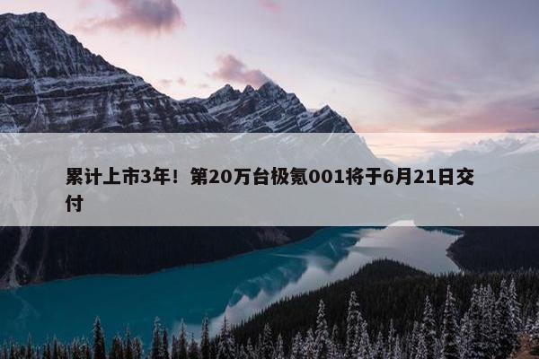 累计上市3年！第20万台极氪001将于6月21日交付