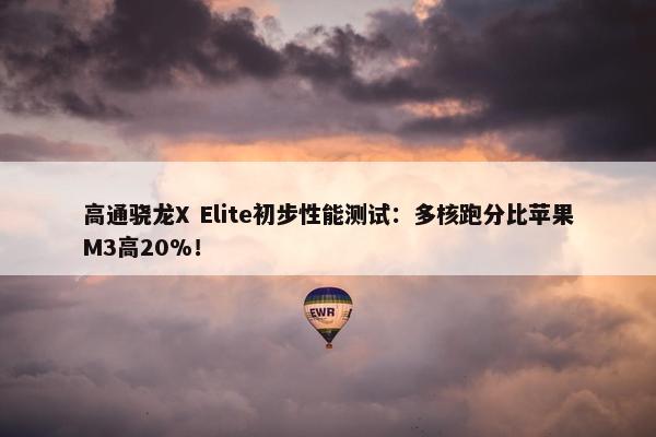 高通骁龙X Elite初步性能测试：多核跑分比苹果M3高20%！