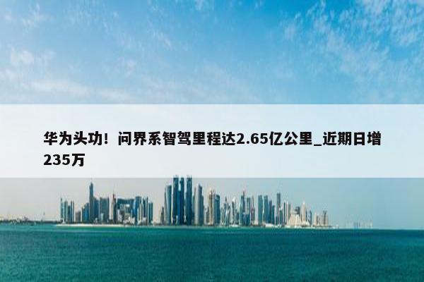 华为头功！问界系智驾里程达2.65亿公里_近期日增235万