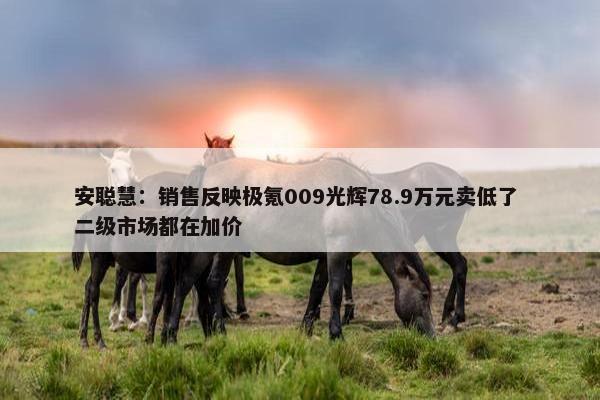 安聪慧：销售反映极氪009光辉78.9万元卖低了 二级市场都在加价