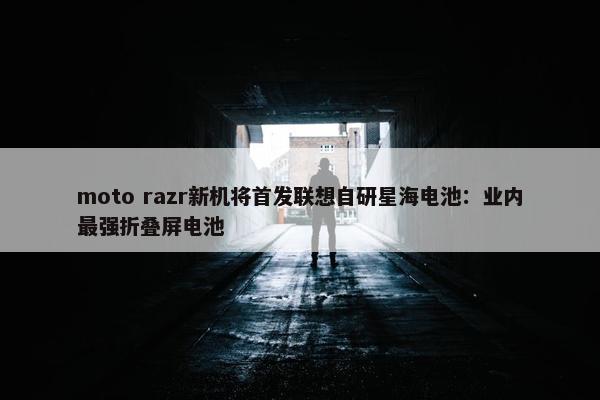 moto razr新机将首发联想自研星海电池：业内最强折叠屏电池