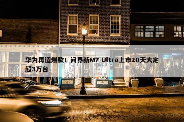 华为再造爆款！问界新M7 Ultra上市20天大定超3万台