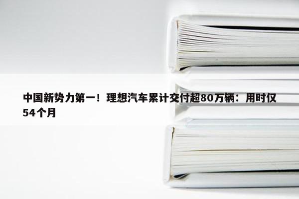 中国新势力第一！理想汽车累计交付超80万辆：用时仅54个月