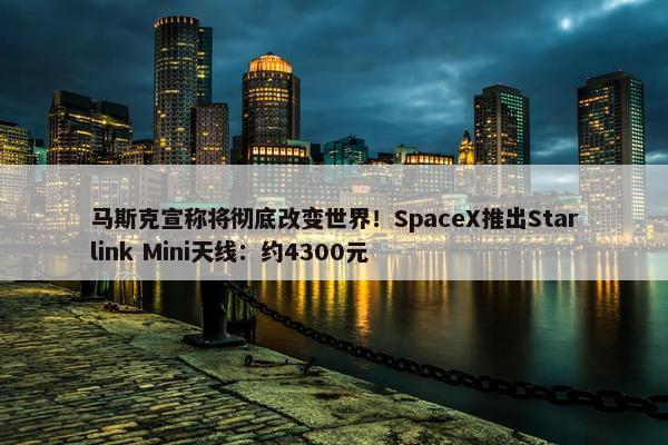 马斯克宣称将彻底改变世界！SpaceX推出Starlink Mini天线：约4300元